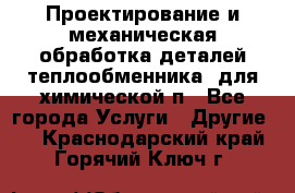 Проектирование и механическая обработка деталей теплообменника  для химической п - Все города Услуги » Другие   . Краснодарский край,Горячий Ключ г.